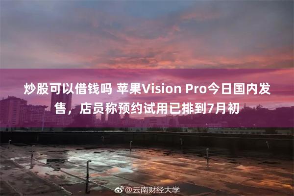 炒股可以借钱吗 苹果Vision Pro今日国内发售，店员称预约试用已排到7月初