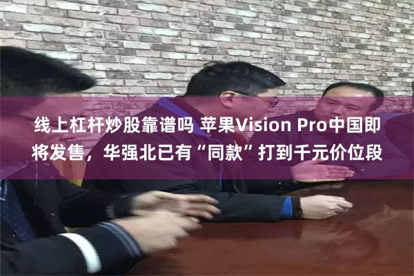 线上杠杆炒股靠谱吗 苹果Vision Pro中国即将发售，华强北已有“同款”打到千元价位段