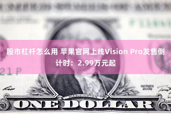 股市杠杆怎么用 苹果官网上线Vision Pro发售倒计时：2.99万元起