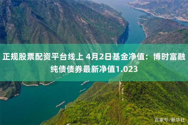 正规股票配资平台线上 4月2日基金净值：博时富融纯债债券最新净值1.023