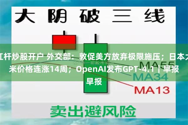杠杆炒股开户 外交部：敦促美方放弃极限施压；日本大米价格连涨14周；OpenAI发布GPT-4.1｜早报
