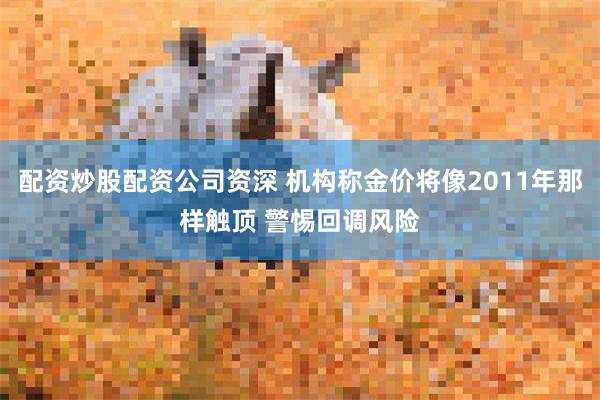 配资炒股配资公司资深 机构称金价将像2011年那样触顶 警惕回调风险