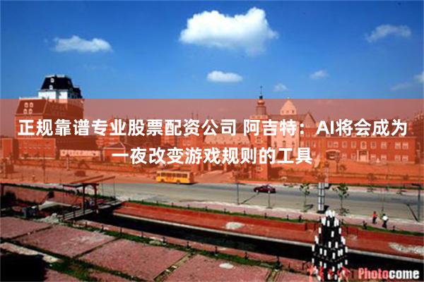 正规靠谱专业股票配资公司 阿吉特：AI将会成为一夜改变游戏规则的工具
