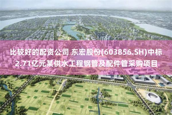比较好的配资公司 东宏股份(603856.SH)中标2.71亿元某供水工程钢管及配件管采购项目