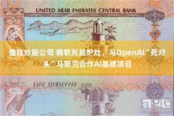 借钱炒股公司 微软另起炉灶，与OpenAI“死对头”马斯克合作AI基建项目