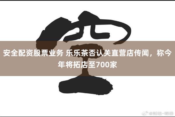 安全配资股票业务 乐乐茶否认关直营店传闻，称今年将拓店至700家