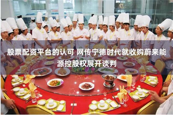 股票配资平台的认可 网传宁德时代就收购蔚来能源控股权展开谈判