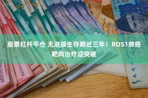 股票杠杆平仓 无进展生存期近三年！ROS1肺癌靶向治疗迎突破