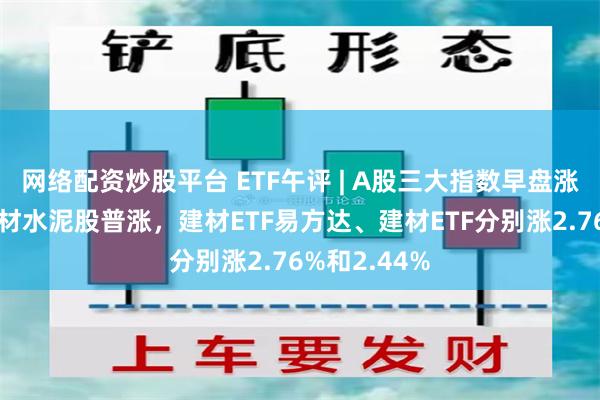 网络配资炒股平台 ETF午评 | A股三大指数早盘涨跌不一，建材水泥股普涨，建材ETF易方达、建材ETF分别涨2.76%和2.44%