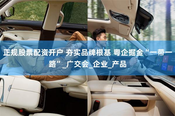 正规股票配资开户 夯实品牌根基 粤企掘金“一带一路”_广交会_企业_产品