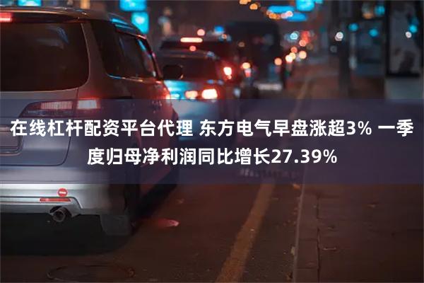 在线杠杆配资平台代理 东方电气早盘涨超3% 一季度归母净利润同比增长27.39%