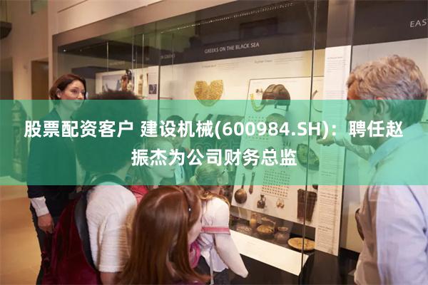 股票配资客户 建设机械(600984.SH)：聘任赵振杰为公司财务总监