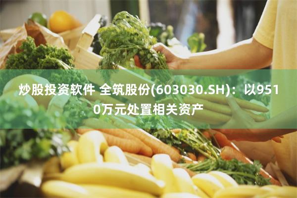 炒股投资软件 全筑股份(603030.SH)：以9510万元处置相关资产