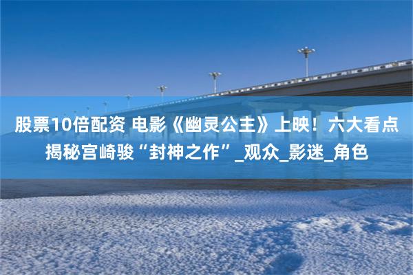 股票10倍配资 电影《幽灵公主》上映！六大看点揭秘宫崎骏“封神之作”_观众_影迷_角色