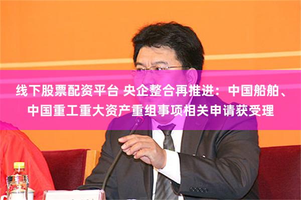 线下股票配资平台 央企整合再推进：中国船舶、中国重工重大资产重组事项相关申请获受理