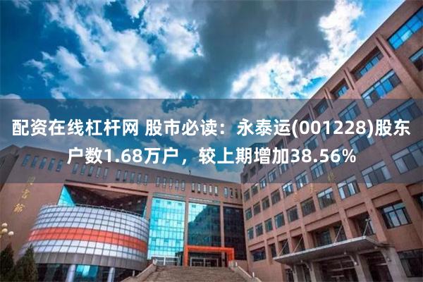 配资在线杠杆网 股市必读：永泰运(001228)股东户数1.68万户，较上期增加38.56%