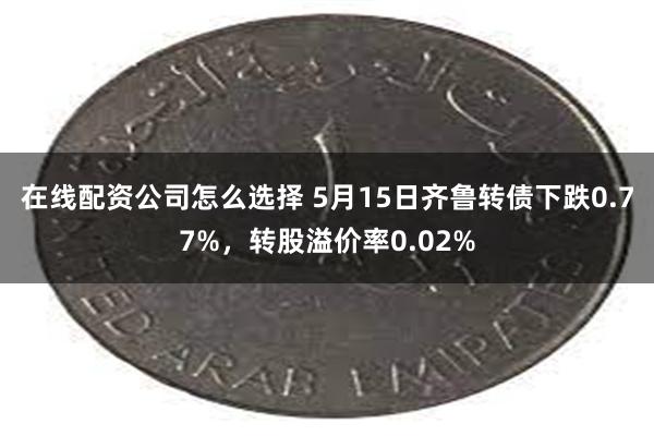 在线配资公司怎么选择 5月15日齐鲁转债下跌0.77%，转股溢价率0.02%