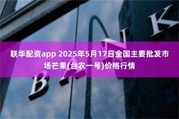 联华配资app 2025年5月17日全国主要批发市场芒果(台农一号)价格行情