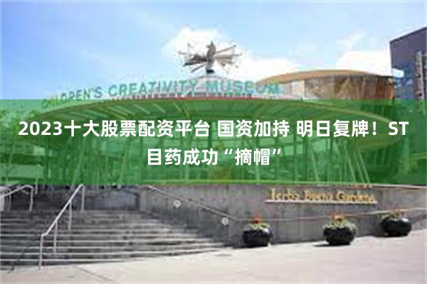 2023十大股票配资平台 国资加持 明日复牌！ST目药成功“摘帽”