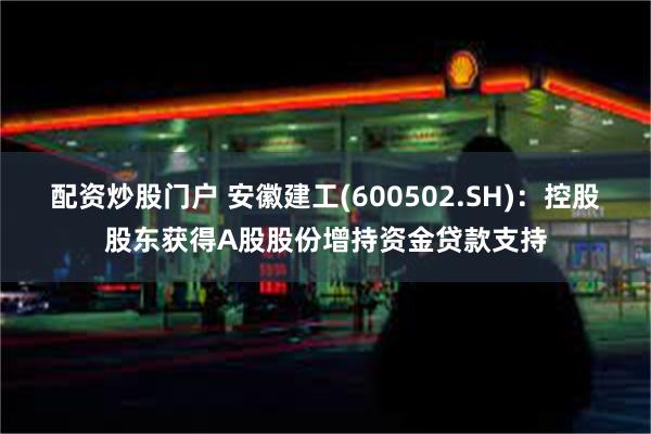 配资炒股门户 安徽建工(600502.SH)：控股股东获得A股股份增持资金贷款支持