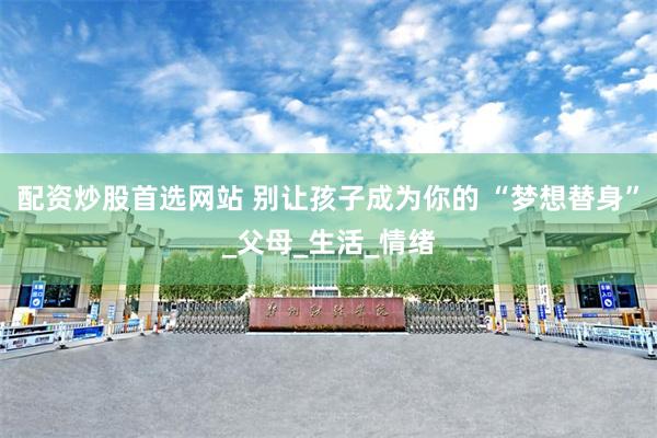 配资炒股首选网站 别让孩子成为你的 “梦想替身”_父母_生活_情绪