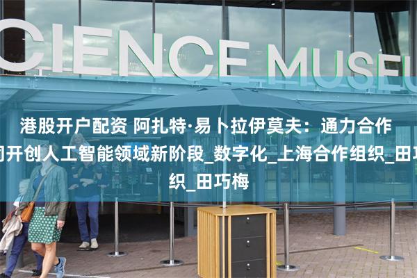 港股开户配资 阿扎特·易卜拉伊莫夫：通力合作 共同开创人工智能领域新阶段_数字化_上海合作组织_田巧梅