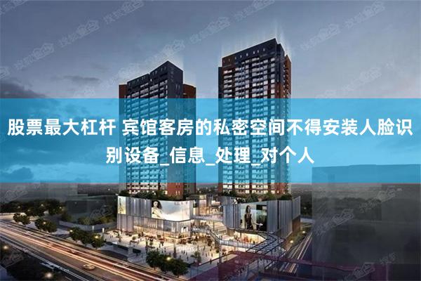 股票最大杠杆 宾馆客房的私密空间不得安装人脸识别设备_信息_处理_对个人