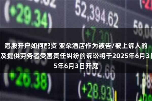港股开户如何配资 亚朵酒店作为被告/被上诉人的1起涉及提供劳务者受害责任纠纷的诉讼将于2025年6月3日开庭