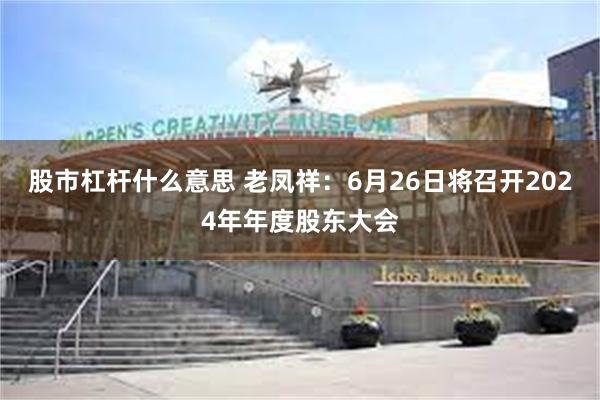 股市杠杆什么意思 老凤祥：6月26日将召开2024年年度股东大会