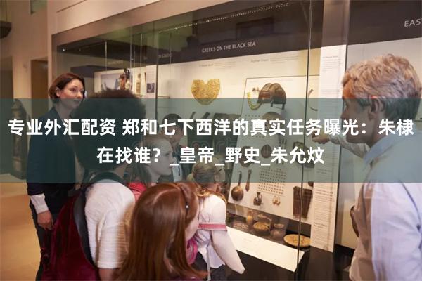 专业外汇配资 郑和七下西洋的真实任务曝光：朱棣在找谁？_皇帝_野史_朱允炆