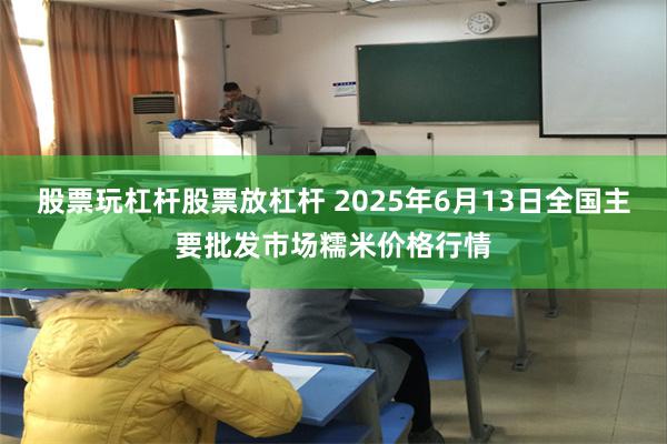 股票玩杠杆股票放杠杆 2025年6月13日全国主要批发市场糯米价格行情