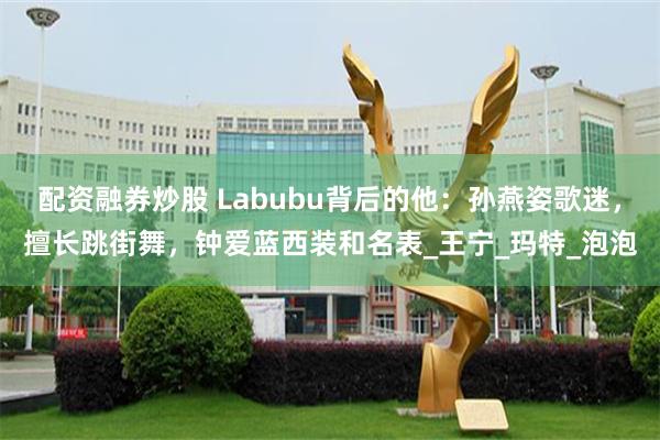 配资融券炒股 Labubu背后的他：孙燕姿歌迷，擅长跳街舞，钟爱蓝西装和名表_王宁_玛特_泡泡