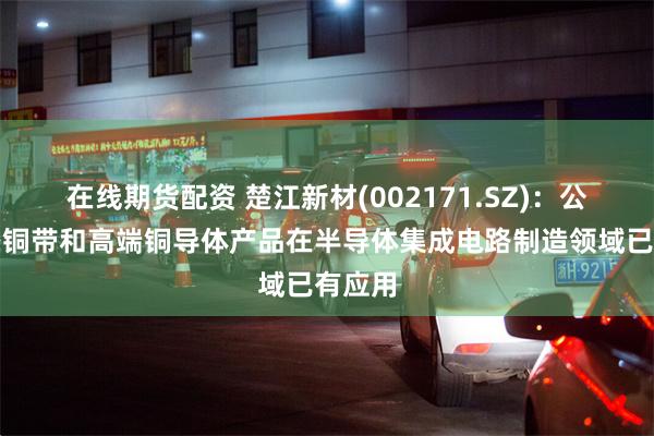 在线期货配资 楚江新材(002171.SZ)：公司精密铜带和高端铜导体产品在半导体集成电路制造领域已有应用