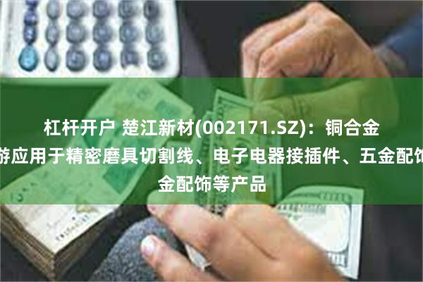 杠杆开户 楚江新材(002171.SZ)：铜合金线材下游应用于精密磨具切割线、电子电器接插件、五金配饰等产品
