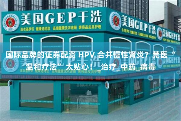 国际品牌的证券配资 HPV 合并慢性肾炎？莞医 “温和疗法” 太贴心！_治疗_中药_病毒