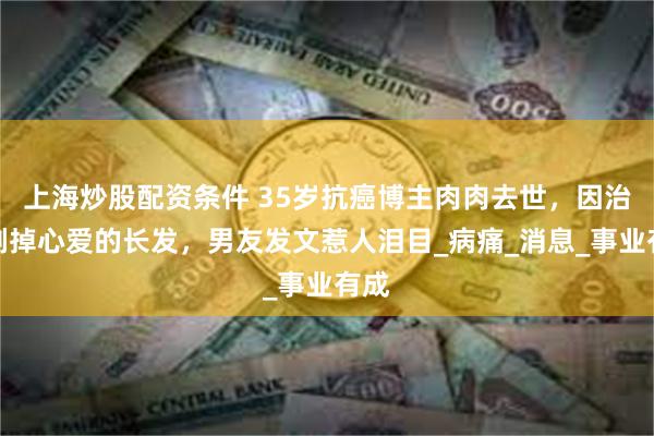 上海炒股配资条件 35岁抗癌博主肉肉去世，因治疗剃掉心爱的长发，男友发文惹人泪目_病痛_消息_事业有成