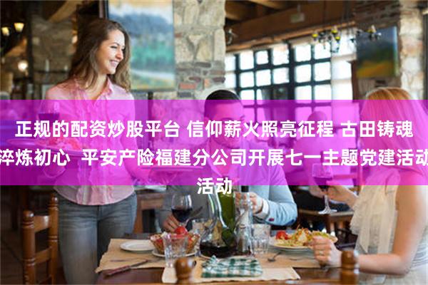 正规的配资炒股平台 信仰薪火照亮征程 古田铸魂淬炼初心  平安产险福建分公司开展七一主题党建活动