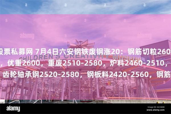 股票私募网 7月4日六安钢铁废钢涨20：钢筋切粒2600，冲豆2480-2600，优重2600，重废2510-2580，炉料2460-2510，剪切料2170-2440，齿轮轴承钢2520-2580，钢板料2420-2560，钢筋压块2560，钢板料压块2520，废钢压块2350-2490，含税。