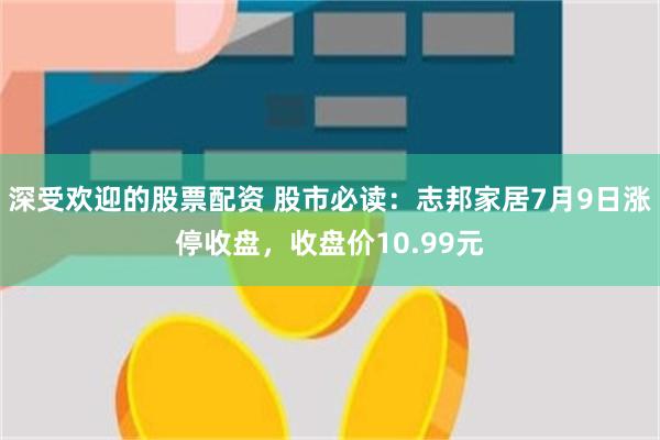 深受欢迎的股票配资 股市必读：志邦家居7月9日涨停收盘，收盘价10.99元