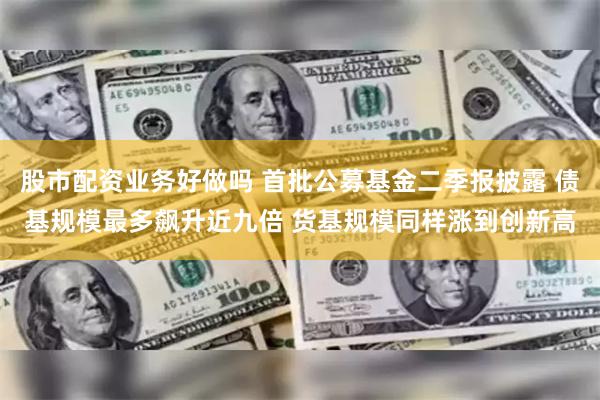 股市配资业务好做吗 首批公募基金二季报披露 债基规模最多飙升近九倍 货基规模同样涨到创新高