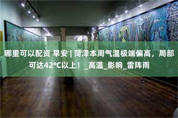 哪里可以配资 早安 | 菏泽本周气温极端偏高，局部可达42℃以上！_高温_影响_雷阵雨