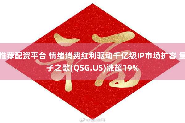 推荐配资平台 情绪消费红利驱动千亿级IP市场扩容 量子之歌(QSG.US)涨超19%