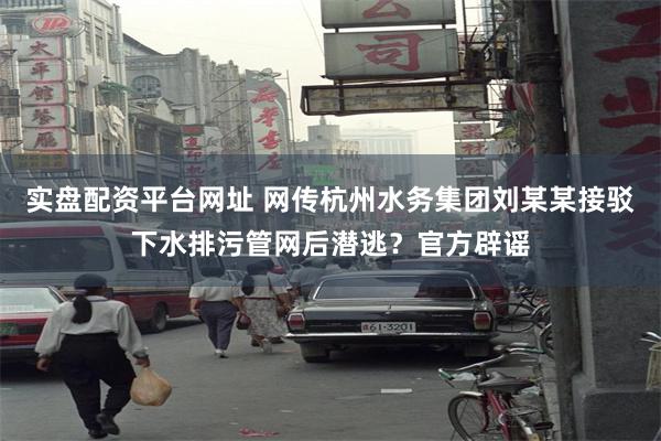 实盘配资平台网址 网传杭州水务集团刘某某接驳下水排污管网后潜逃？官方辟谣