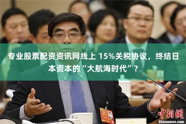 专业股票配资资讯网线上 15%关税协议，终结日本资本的“大航海时代”？