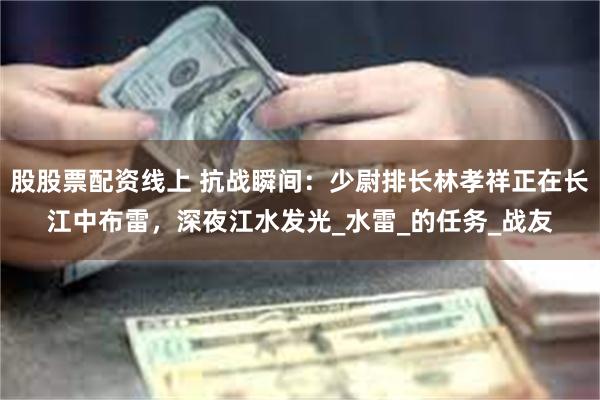 股股票配资线上 抗战瞬间：少尉排长林孝祥正在长江中布雷，深夜江水发光_水雷_的任务_战友