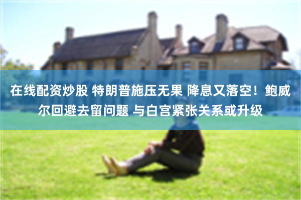 在线配资炒股 特朗普施压无果 降息又落空！鲍威尔回避去留问题 与白宫紧张关系或升级
