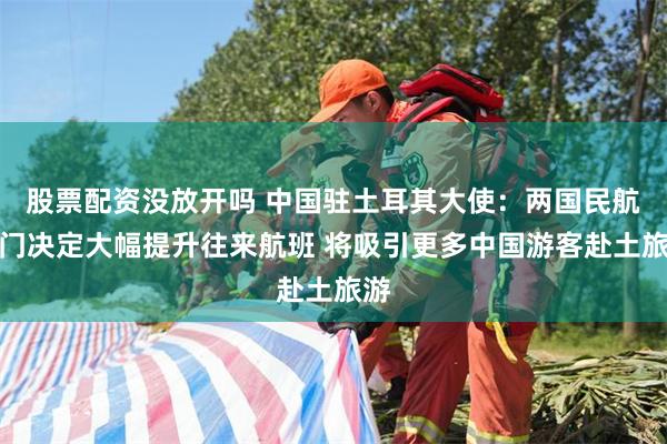 股票配资没放开吗 中国驻土耳其大使：两国民航部门决定大幅提升往来航班 将吸引更多中国游客赴土旅游