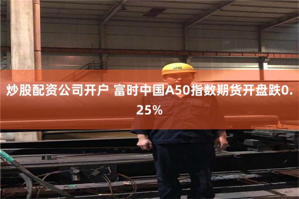 炒股配资公司开户 富时中国A50指数期货开盘跌0.25%
