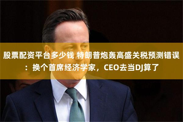 股票配资平台多少钱 特朗普炮轰高盛关税预测错误：换个首席经济学家，CEO去当DJ算了