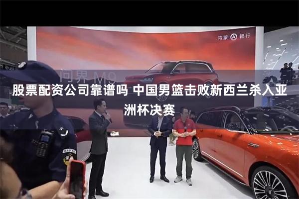 股票配资公司靠谱吗 中国男篮击败新西兰杀入亚洲杯决赛